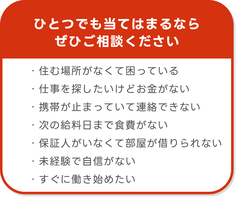 ひとつでも当てはまるなら
ぜひご相談ください

・住む場所がなくて困っている
・仕事を探したいけどお金がない
・携帯が止まっていて連絡できない
・次の給料日まで食費がない
・保証人がいなくて部屋が借りられない
・未経験で自信がない
・すぐに働き始めたい
・寮費無料の求人を探している
・日払い・前払いOKの仕事がいい
・食品工場など軽作業希望
・住むところがなくて困っている